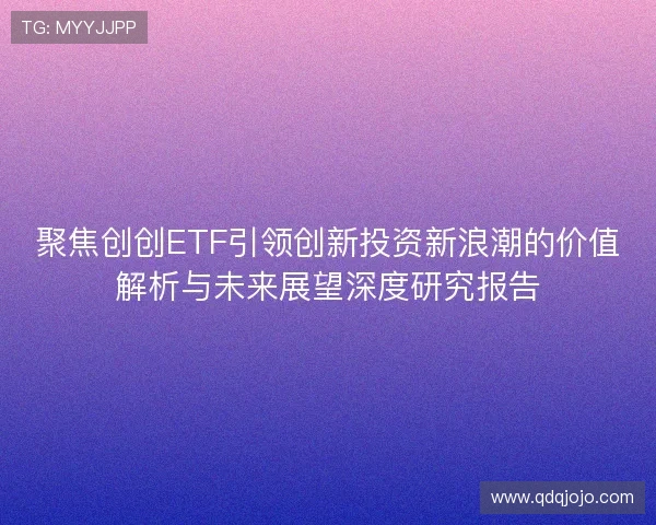 聚焦创创ETF引领创新投资新浪潮的价值解析与未来展望深度研究报告 聚焦创创ETF引领创新投资新浪潮的价值解析与未来展望深度研究报告